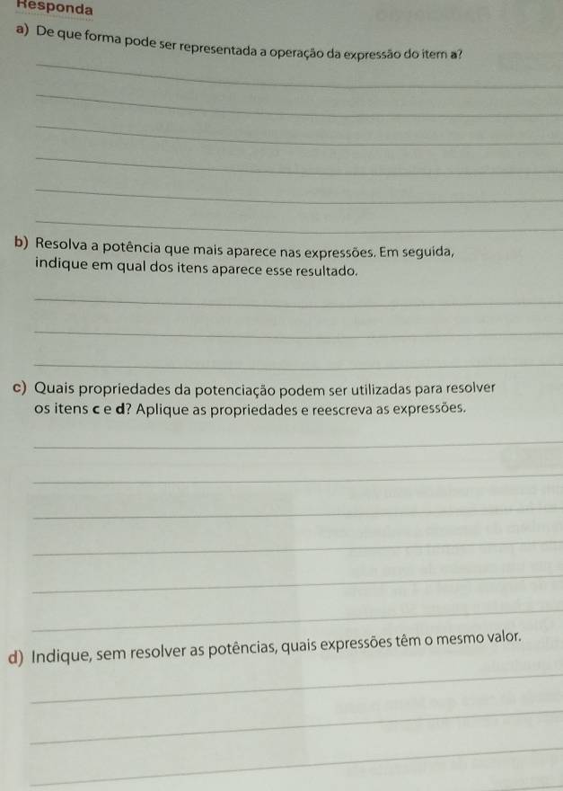 Responda 
a) De que forma pode ser representada a operação da expressão do iter a? 
_ 
_ 
_ 
_ 
_ 
_ 
b) Resolva a potência que mais aparece nas expressões. Em seguida, 
indique em qual dos itens aparece esse resultado. 
_ 
_ 
_ 
c) Quais propriedades da potenciação podem ser utilizadas para resolver 
os itens c e d? Aplique as propriedades e reescreva as expressões. 
_ 
_ 
_ 
_ 
_ 
_ 
_ 
d) Indique, sem resolver as potências, quais expressões têm o mesmo valor. 
_ 
_