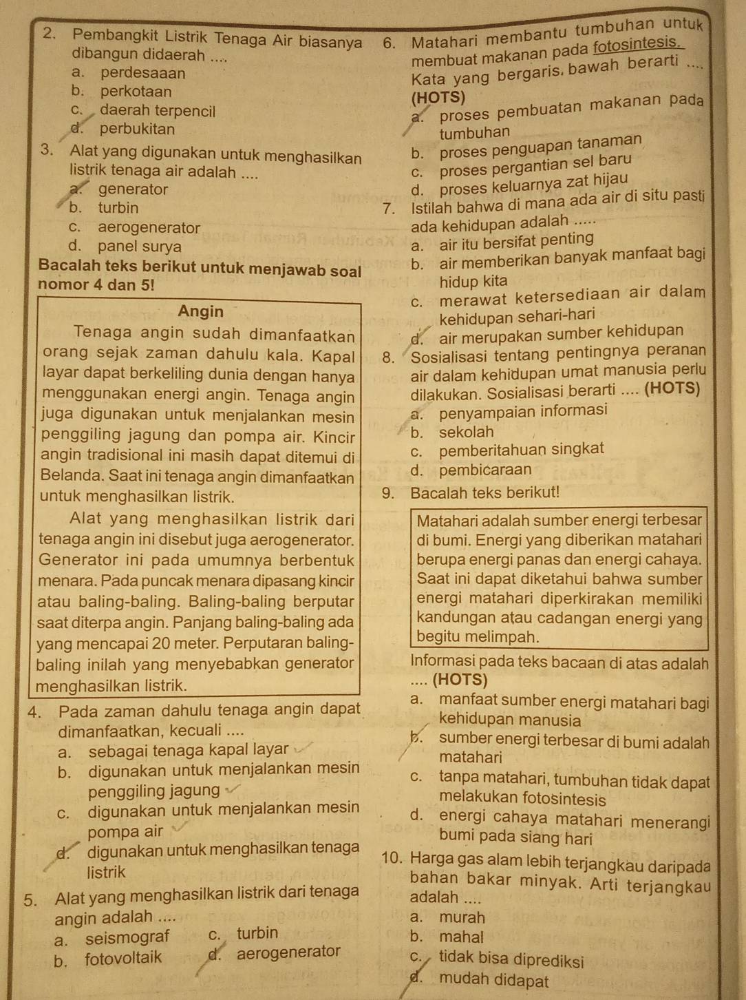 Pembangkit Listrik Tenaga Air biasanya 6. Matahari membantu tumbuhan untuk
dibangun didaerah ....
membuat makanan pada fotosintesis.
a. perdesaaan
Kata yang bergaris bawah berarti ....
b. perkotaan
c. daerah terpencil (HOTS)
a. proses pembuatan makanan pada
d. perbukitan
tumbuhan
3. Alat yang digunakan untuk menghasilkan
b. proses penguapan tanaman
listrik tenaga air adalah ....
c. proses pergantian sel baru
a. generator
d. proses keluarnya zat hijau
b. turbin
7. Istilah bahwa di mana ada air di situ pasti
c. aerogenerator
ada kehidupan adalah .....
d. panel surya
a. air itu bersifat penting
Bacalah teks berikut untuk menjawab soal
b. air memberikan banyak manfaat bagi
nomor 4 dan 5! hidup kita
c. merawat ketersediaan air dalam
Angin
kehidupan sehari-hari
Tenaga angin sudah dimanfaatkan d. air merupakan sumber kehidupan
orang sejak zaman dahulu kala. Kapal 8. Sosialisasi tentang pentingnya peranan
layar dapat berkeliling dunia dengan hanya air dalam kehidupan umat manusia perlu
menggunakan energi angin. Tenaga angin dilakukan. Sosialisasi berarti .... (HOTS)
juga digunakan untuk menjalankan mesin a. penyampaian informasi
penggiling jagung dan pompa air. Kincir b. sekolah
angin tradisional ini masih dapat ditemui di c. pemberitahuan singkat
Belanda. Saat ini tenaga angin dimanfaatkan d. pembicaraan
untuk menghasilkan listrik. 9. Bacalah teks berikut!
Alat yang menghasilkan listrik dari Matahari adalah sumber energi terbesar
tenaga angin ini disebut juga aerogenerator. di bumi. Energi yang diberikan matahari
Generator ini pada umumnya berbentuk berupa energi panas dan energi cahaya.
menara. Pada puncak menara dipasang kincir Saat ini dapat diketahui bahwa sumber
atau baling-baling. Baling-baling berputar energi matahari diperkirakan memiliki
saat diterpa angin. Panjang baling-baling ada kandungan aṭau cadangan energi yang
yang mencapai 20 meter. Perputaran baling- begitu melimpah.
baling inilah yang menyebabkan generator Informasi pada teks bacaan di atas adalah
.... (HOTS)
menghasilkan listrik. a. manfaat sumber energi matahari bagi
4. Pada zaman dahulu tenaga angin dapat kehidupan manusia
dimanfaatkan, kecuali .... b. sumber energi terbesar di bumi adalah
a. sebagai tenaga kapal layar matahari
b. digunakan untuk menjalankan mesin c. tanpa matahari, tumbuhan tidak dapat
penggiling jagung melakukan fotosintesis
c. digunakan untuk menjalankan mesin
d. energi cahaya matahari menerangi
pompa air bumi pada siang hari
d. digunakan untuk menghasilkan tenaga
10. Harga gas alam lebih terjangkau daripada
listrik
bahan bakar minyak. Arti terjangkau
5. Alat yang menghasilkan listrik dari tenaga adalah ....
angin adalah ....
a. murah
a. seismograf c. turbin b. mahal
b. fotovoltaik d. aerogenerator c. tidak bisa diprediksi
d. mudah didapat