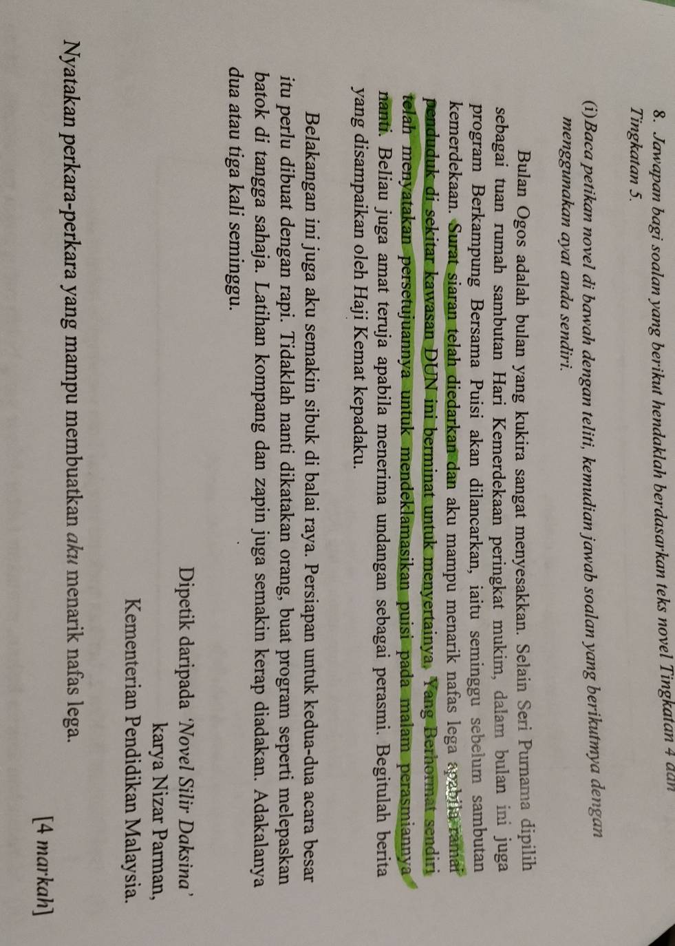 Jawapan bagi soalan yang berikut hendaklah berdasarkan teks novel Tingkatan 4 dan 
Tingkatan 5. 
(i)Baca petikan novel di bawah dengan teliti, kemudian jawab soalan yang berikutmya dengan 
menggunakan ayat anda sendiri. 
Bulan Ogos adalah bulan yang kukira sangat menyesakkan. Selain Seri Purnama dipilih 
sebagai tuan rumah sambutan Hari Kemerdekaan peringkat mukim, dalam bulan ini juga 
program Berkampung Bersama Puisi akan dilancarkan, iaitu seminggu sebelum sambutan 
kemerdekaan. Surat siaran telah diedarkan dan aku mampu menarik nafas lega apabila ramai 
penduduk di sekitar kawasan DUN ini berminat untuk menyertainya, Yang Berhormat sendiri 
telah menyatakan persetujuannya untuk mendeklamasikan puisi pada malam perasmiannya 
nanti. Beliau juga amat teruja apabila menerima undangan sebagai perasmi. Begitulah berita 
yang disampaikan oleh Haji Kemat kepadaku. 
Belakangan ini juga aku semakin sibuk di balai raya. Persiapan untuk kedua-dua acara besar 
itu perlu dibuat dengan rapi. Tidaklah nanti dikatakan orang, buat program seperti melepaskan 
batok di tangga sahaja. Latihan kompang dan zapin juga semakin kerap diadakan. Adakalanya 
dua atau tiga kali seminggu. 
Dipetik daripada ‘Novel Silir Daksina’ 
karya Nizar Parman, 
Kementerian Pendidikan Malaysia. 
Nyatakan perkara-perkara yang mampu membuatkan aku menarik nafas lega. 
[4 markah]