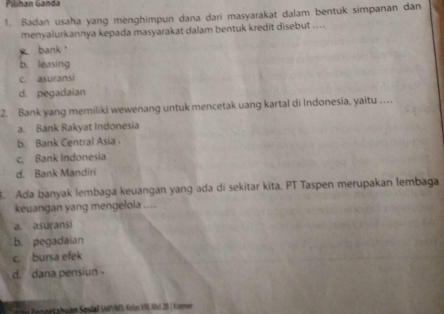 Pilihan Ganda
1. Badan usaha yang menghimpun dana dari masyarakat dalam bentuk simpanan dan
menyalurkannya kepada masyarakat dalam bentuk kredit disebut ....
bank，
b. leasing
c. asuransi
d. pegadaian
2. Bank yang memiliki wewenang untuk mencetak uang kartal di Indonesia, yaitu …
a. Bank Rakyat Indonesia
b. Bank Central Asia
c. Bank Indonesia
d. Bank Mandiri
B. Ada banyak lembaga keuangan yang ada di sekitar kita. PT Taspen merupakan lembaga
keuangan yang mengelola ....
a. asuransi
b. pegadaian
c. bursa efek
d. dana pensiun -
n Renpetahuan Sosial SMP/ML Kelas VIII Jiid 2B | Kurmer