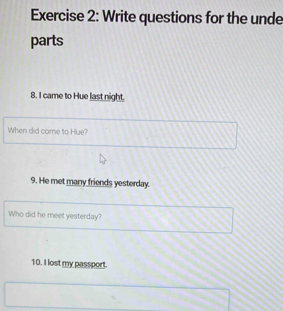Write questions for the unde 
parts 
8. I came to Hue last night. 
When did come to Hue? 
9. He met many friends yesterday. 
Who did he meet yesterday? 
10. I lost my passport.