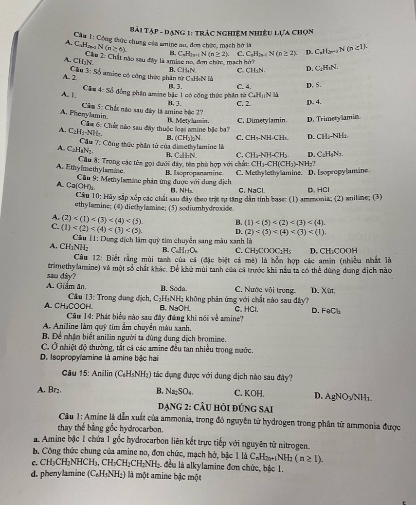 Bài Tập - dạng 1: trÁc ngHIệM nhiÈU Lựa chọn
Câu 1: Công thức chung của amine no, đơn chức, mạch hở là
A. C nH2n-5 N (n≥ 6). B. C_nH_2n+1N(n≥ 2). C. C_nH_2n-1N(n≥ 2). D. C_nH_2n+3N(n≥ 1).
Câu 2: Chất nào sau đây là amine no, đơn chức, mạch hở? C_2H_5N.
A. CH_3N
B. CH₄N. C. CH_5N. D.
Câu 3:Sdot 0 o amine có công thức phân tử
A. 2. C_3H_9Nla
Câu 4:Sdot o
B. 3. C. 4. D. 5.
A. 1, đồng phân amine bậc 1 có công thức phân tử C_4H_11Nla
B. 3. C. 2. D. 4.
Câu 5: Chất nào sau đây là amine bậc 2?
A. Phenylamin.
B. Metylamin. C. Dimetylamin. D. Trimetylamin.
Câu 6: Chất nào sau đây thuộc loại amine bậc ba?
A. C_2H_5-NH_2.
B. (CH_3) 3N. C. CH₃-NH-CH₃. D. CH_3-N H2.
Câu 7: Công thức phân tử của dimethylamine là
A. C_2H_8N_2.
B. C_2H_7N. C. CH_3 -CH_3. D. C_2H_6N_2
Câu 8: Trong các tên gọi dưới đây, tên phù hợp với chất: CH_3-CH(CH_3)-NH_2 ?
A. Ethylmethylamine. B. Isopropanamine. C. Methylethylamine. D. Isopropylamine.
Câu 9: Methylamine phản ứng được với dung dịch
A. Ca(OH)_2.
B. NH₃ C. NaCl. D. HCl
Câu 10:H sấy sắp xếp các chất sau đây theo trật tự tăng dần tính base: (1) ammonia; (2) aniline; (3)
ethylamine; (4) diethylamine; (5) sodiumhydroxide.
A. (2) (2)
C. (1)
B. (1)
D.
Câu 11: Dung dịch làm quỳ tím chuyển sang màu xanh là
A. CH_3NH_2
B. C_6H_12O_6 C. CH_3COOC_2H_5 D. CH₃COOH
Câu 12: Biết rằng mùi tanh của cá (đặc biệt cá mè) là hỗn hợp các amin (nhiều nhất là
trimethylamine) và một số chất khác. Để khử mùi tanh của cá trước khi nấu ta có thể dùng dung dịch nào
sau đây?
A. Giẩm ăn. B. Soda. C. Nước vôi trong. D. Xút.
Câu 13: Trong dung dịch, C_2H_5NH_2 không phản ứng với chất nào sau đây?
A. CH₃COOH. B. NaOH. C. HCl. D. FeCl₃
Câu 14: Phát biểu nào sau đây đúng khi nói về amine?
A. Aniline làm quỳ tím ẩm chuyển màu xanh.
B. Để nhận biết anilin người ta dùng dung dịch bromine.
C. Ở nhiệt độ thường, tất cả các amine đều tan nhiều trong nước.
D. Isopropylamine là amine bậc hai
Câu 15: Anilin ( (C_6H_5NH_2) 0 tác dụng được với dung dịch nào sau đây?
A. Br2. B. Na_2SO_4. C. KOH. D. Ag NO 3/NH3.
ạnG 2: CÂU HỏI ĐÚNG SAI
Câu 1: Amine là dẫn xuất của ammonia, trong đó nguyên tử hydrogen trong phân tử ammonia được
thay thế bằng gốc hydrocarbon.
a. Amine bậc 1 chứa 1 gốc hydrocarbon liên kết trực tiếp với nguyên tử nitrogen.
b. Công thức chung của amine no, đơn chức, mạch hở, bậc 1laC_nH_2n+1NH_2(n≥ 1).
c. CH_3CH_2NHCH_3,CH_3CH_2CH_2NH_2 1 đều là alkylamine đơn chức, bậc 1.
d. phenylamine (C_6H_5NH_2) là một amine bậc một