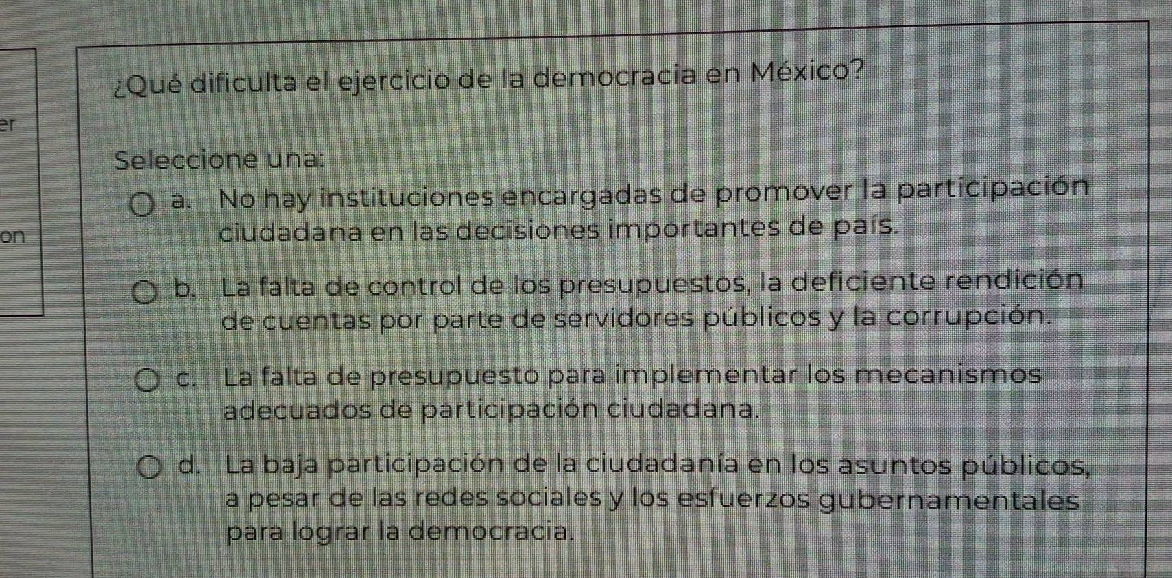 ¿Qué dificulta el ejercicio de la democracia en México?
er
Seleccione una:
a. No hay instituciones encargadas de promover la participación
on ciudadana en las decisiones importantes de país.
b. La falta de control de los presupuestos, la deficiente rendición
de cuentas por parte de servidores públicos y la corrupción.
c. La falta de presupuesto para implementar los mecanismos
adecuados de participación ciudadana.
d. La baja participación de la ciudadanía en los asuntos públicos,
a pesar de las redes sociales y los esfuerzos gubernamentales
para lograr la democracia.