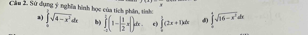 x
Câu 2. Sử dụng ý nghĩa hình học của tích phân, tính: 
a) ∈tlimits _0^(2sqrt(4-x^2))dx b) ∈tlimits _(-2)^2(1-| 1/2 x|)dx. c) ∈tlimits _0^(3(2x+1)dx d) ∈tlimits _0^4sqrt(16-x^2))dx