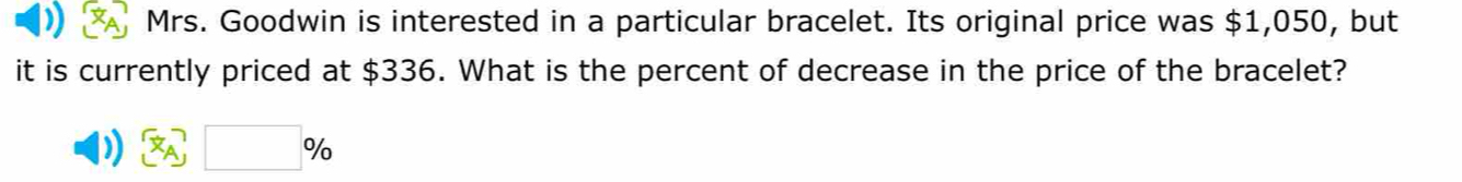 Mrs. Goodwin is interested in a particular bracelet. Its original price was $1,050, but 
it is currently priced at $336. What is the percent of decrease in the price of the bracelet?
□ %