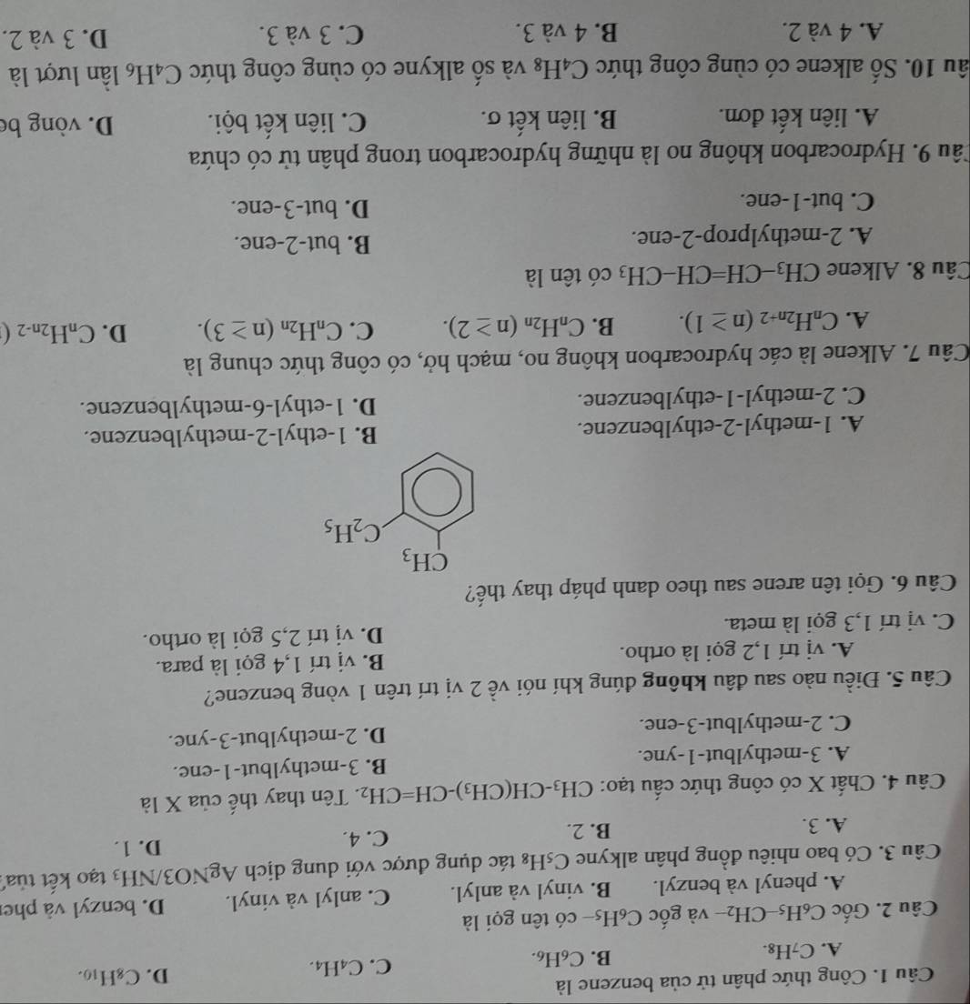 Công thức phân tử của benzene là
A. C_7H_8. B. C₆H₆. C. C_4H_4 D. C_8H_10.
Câu 2. Gốc C_6H CH_2 2- và gốc C₆H5- có tên gọi là
A. phenyl và benzyl. B. vinyl và anlyl. C. anlyl và vinyl. D. benzyl và pher
Câu 3. Có bao nhiêu đồng phân alkyne C_5H_8 tác dụng được với dung dịch AgNO3/ NH_3 tạo kết tủa
A. 3. B. 2.
C. 4. D. 1.
Câu 4. Chất X có công thức cấu tạo: CH_3-CH(CH_3)-CH=CH_2. Tên thay thế của X là
A. 3-methylbut-1-yne. B. 3-methylbut-1-ene.
C. 2-methylbut-3-ene. D. 2-methylbut-3-yne.
Câu 5. Điều nào sau đâu không đúng khí nói về 2 vị trí trên 1 vòng benzene?
A. vị trí 1,2 gọi là ortho. B. vị trí 1,4 gọi là para.
C. vị trí 1,3 gọi là meta. D. vị trí 2,5 gọi là ortho.
Câu 6. Gọi tên arene sau theo danh pháp thay thế?
A. 1-methyl-2-ethylbenzene. B. 1-ethyl-2-methylbenzene.
C. 2-methyl-1-ethylbenzene. D. 1-ethyl-6-methylbenzene.
Câu 7. Alkene là các hydrocarbon không no, mạch hở, có công thức chung là
A. C_nH_2n+2(n≥ 1). B. C_nH_2n(n≥ 2). C. C_nH_2n(n≥ 3). D. C_nH_2n-2(
Câu 8. Alkene CH_3-CH=CH-CH_3 có tên là
A. 2-methylprop-2-ene. B. but-2-ene.
C. but-1-ene. D. but-3-ene.
Câu 9. Hydrocarbon không no là những hydrocarbon trong phân tử có chứa
A. liên kết đơn. B. liên kết σ. C. liên kết bội. D. vòng be
âu 10. Số alkene có cùng công thức C_4H_8 3 và số alkyne có cùng công thức C_4H_6 lần lượt là
A. 4 và 2. B. 4 và 3. C. 3 và 3. D. 3 và 2.