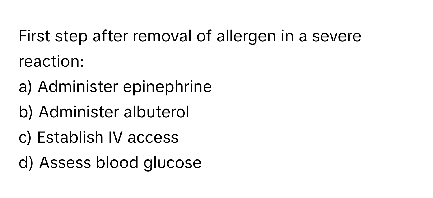 First step after removal of allergen in a severe reaction:

a) Administer epinephrine 
b) Administer albuterol 
c) Establish IV access 
d) Assess blood glucose