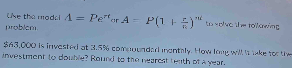 Use the model A=Pe^(rt) or A=P(1+ r/n )^nt to solve the following 
problem.
$63,000 is invested at 3.5% compounded monthly. How long will it take for the 
investment to double? Round to the nearest tenth of a year.