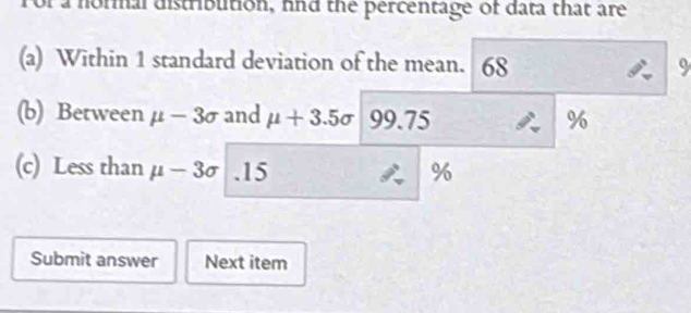 or a normal distribution, hnd the percentage of data that are 
(a) Within 1 standard deviation of the mean. 68 9 
(b) Between mu -3sigma and mu +3.5sigma 99.75 %
(c) Less than mu -3sigma. 15 %
Submit answer Next item