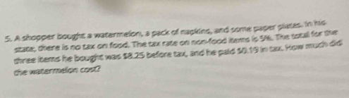 A shopper bought a watermelon, a pack of nackine, and some paper plates. in his 
state, there is no tax on food. The tax rate on non-food items is 96. The total for the 
three kems he bought was $8.25 before tax, and he paid $0.19 in tax. How much did 
the watermelon cost?