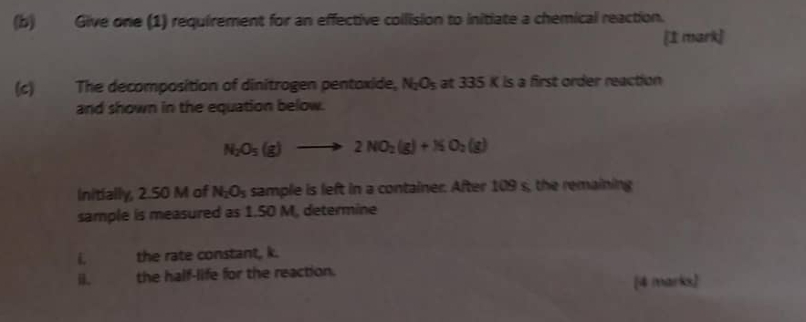 Give one (1) requirement for an effective collision to initiate a chemical reaction. 
[1 mark] 
(c) The decomposition of dinitrogen pentoxide, N_2O_5 at 335 K is a first order reaction 
and shown in the equation below.
N_2O_5(g)to 2NO_2(g)+NO_2(g)
Initially, 2.50 M of N_2O_5 sample is left in a container. After 109 s, the remaining 
sample is measured as 1.50 M, determine 
i. the rate constant, k. 
i. the half-life for the reaction. [4 marks]