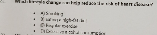 Which lifestyle change can help reduce the risk of heart disease?
A) Smoking
B) Eating a high-fat diet
C) Regular exercise
D) Excessive alcohol consumption