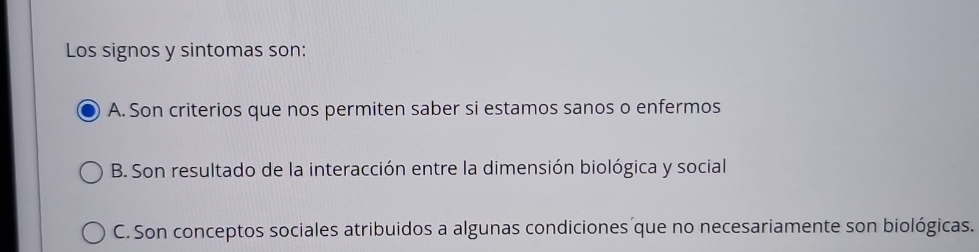 Los signos y sintomas son:
A. Son criterios que nos permiten saber si estamos sanos o enfermos
B. Son resultado de la interacción entre la dimensión biológica y social
C. Son conceptos sociales atribuidos a algunas condiciones que no necesariamente son biológicas.