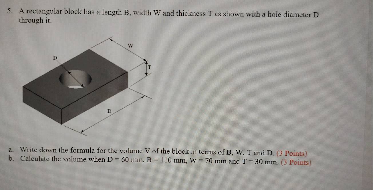 A rectangular block has a length B, width W and thickness T as shown with a hole diameter D
through it. 
a. Write down the formula for the volume V of the block in terms of B, W, T and D. (3 Points) 
b. Calculate the volume when D=60mm, B=110mm, W=70mm and T=30 mm. (3 Points)