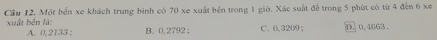 Một bến xe khách trung bình có 70 xe xuất bến trong 1 giờ. Xác suất để trong 5 phút có từ 4 đến 6 xe
xuất bến là:
C. 0,3209;
A. 0, 2133; B. 0, 2792; D. 0, 4663.