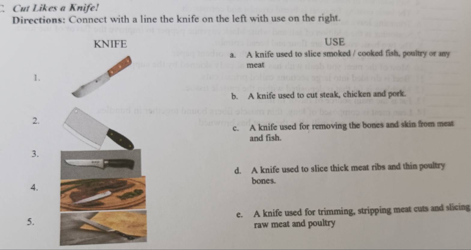 Cut Likes a Knife!
Directions: Connect with a line the knife on the left with use on the right.
KNIFE USE
a. A knife used to slice smoked / cooked fish, poultry or any
meat
1.
b. A knife used to cut steak, chicken and pork.
2.
c. A knife used for removing the bones and skin from meat
and fish.
3.
d. A knife used to slice thick meat ribs and thin poultry
bones.
4.
e. A knife used for trimming, stripping meat cuts and slicing
5.
raw meat and poultry