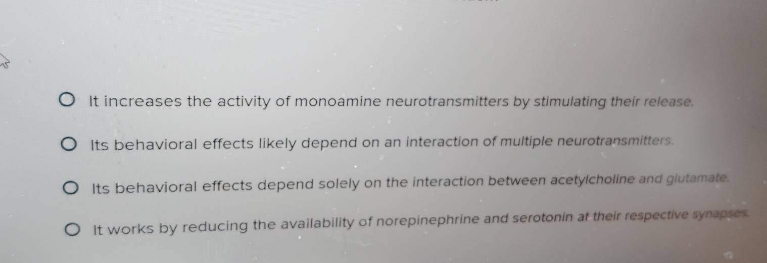 It increases the activity of monoamine neurotransmitters by stimulating their release.
Its behavioral effects likely depend on an interaction of multiple neurotransmitters.
Its behavioral effects depend solely on the interaction between acetylcholine and giutamate.
It works by reducing the availability of norepinephrine and serotonin at their respective synapses.