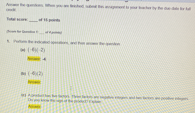 Answer the questions. When you are finished, submit this assignment to your teacher by the due date for full 
credit. 
Total score: _of 15 points 
(Score for Question 1: _of 4 points) 
1. Perform the indicated operations, and then answer the question 
(a) (-6)(-2)
Answer: -4
(b) (-6)(2)
Answer: 
(c) A product has five factors. Three factors are negative integers and two factors are positive integers. 
Do you know the sign of the product? Explain. 
Answer: