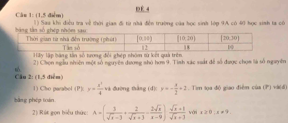 ĐÉ 4
Câu 1: (1,5 điểm)
1) Sau khi điều tra về thời gian đi từ nhà đến trường của học sinh lớp 9A có 40 học sinh ta có
Hãy lập bảng tần số tương đối ghép nhóm từ kết quả trên.
2) Chọn ngẫu nhiên một số nguyên dương nhỏ hơn 9. Tinh xác suất để số được chọn là số nguyên
tố.
Câu 2: (1,5 điểm)
1) Cho parabol (P): y= x^2/4  và đường thẳng (d): y=- x/2 +2. Tìm tọa độ giao điểm cua(P) v a( d )
bằng phép toán
2) Rút gọn biểu thức: A=( 3/sqrt(x)-3 + 2/sqrt(x)+3 - 2sqrt(x)/x-9 ): (sqrt(x)+1)/sqrt(x)+3  với x≥ 0;x!= 9.