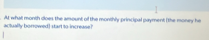 At what month does the amount of the monthly principal payment (the money he 
actually borrowed) start to increase?