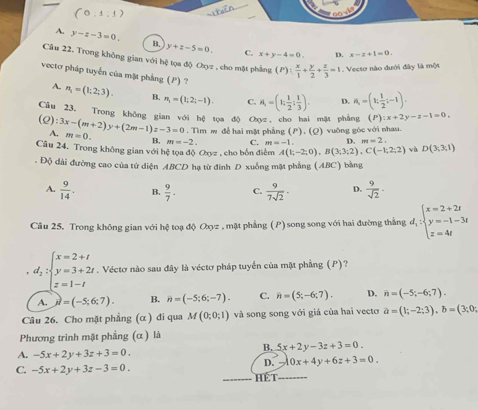 (0:1:1)
A. y-z-3=0. B. y+z-5=0.
C. x+y-4=0. D. x-z+1=0.
Câu 22. Trong không gian với hệ tọa độ Oxyz , cho mặt phẳng (P): x/1 + y/2 + z/3 =1 , Vectơ nào dưới đây là một
vectơ pháp tuyến của mặt phẳng (P) ? D. overline n_1=(1; 1/2 ;-1).
A. n_1=(1;2;3). B. n_1=(1;2;-1). C. vector n_1=(1; 1/2 ; 1/3 ).
Câu 23. Trong không gian với hệ tọa độ Oxyz, cho hai mặt phẳng (P) :x+2y-z-1=0,
(2): 3x-(m+2)y+(2m-1)z-3=0 m=0.
A. . Tìm m đề hai mặt phẳng (P), (Q) vuông góc với nhau.
B. m=-2. C. m=-1. D. m=2.
Câu 24. Trong không gian với hệ tọa độ Oxyz , cho bốn điểm A(1;-2;0),B(3;3;2),C(-1;2;2) và D(3;3;1). Độ dài đường cao của tứ diện ABCD hạ từ đinh D xuống mặt phẳng (ABC) bằng
A.  9/14 .  9/7 .  9/7sqrt(2) ·   9/sqrt(2) ·
B.
C.
D.
Câu 25. Trong không gian với hệ toạ độ Oxyz , mặt phẳng (P) song song với hai đường thẳng d_1:beginarrayl x=2+2t y=-1-3t z=4tendarray.
, d_2:beginarrayl x=2+t y=3+2t z=1-tendarray.. Véctơ nào sau đây là véctơ pháp tuyến của mặt phẳng (P)?
A. vector n=(-5;6;7). B. overline n=(-5;6;-7). C. overline n=(5;-6;7). D. vector n=(-5;-6;7).
Câu 26. Cho mặt phẳng (α ) đi qua M(0;0;1) và song song với giá của hai vectơ vector a=(1;-2;3),b=(3;0;
Phương trình mặt phẳng (α ) là
B. 5x+2y-3z+3=0.
A. -5x+2y+3z+3=0.
D. -10x+4y+6z+3=0.
C. -5x+2y+3z-3=0.
HÉT