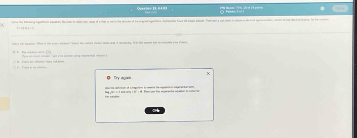 HW Score: 75%, 16 of 24 poirms
Question 19, 4.4.63 Part 1 of 2 Points: 0 of 
Sohve the faffoeing logentenic equation. Be sure to reect any value of a that is not in the domain of the onginal logarthenic expression. Give the exact anseer. Then use a calculator to obsain a decinal approsimation, conect to two decinal plant, for the sotuion
5+12ln x=2
Solve the equation. What is the exact solution? Select the comect choice below and, if necessary, fill in the anewer box to complete your cheice
= A. The salutian =e i= (Type an locact arnser Type your answ sving exponencal noution.I
B. There are infirtely many solutions.
C. There is no solution
Try again.
Use the definition of a loganthm to rewrite the equation in exponental form,
log _3y-cdxyderty 4b^2=b^
the vanable Than use this exponential oquation to salve to
one