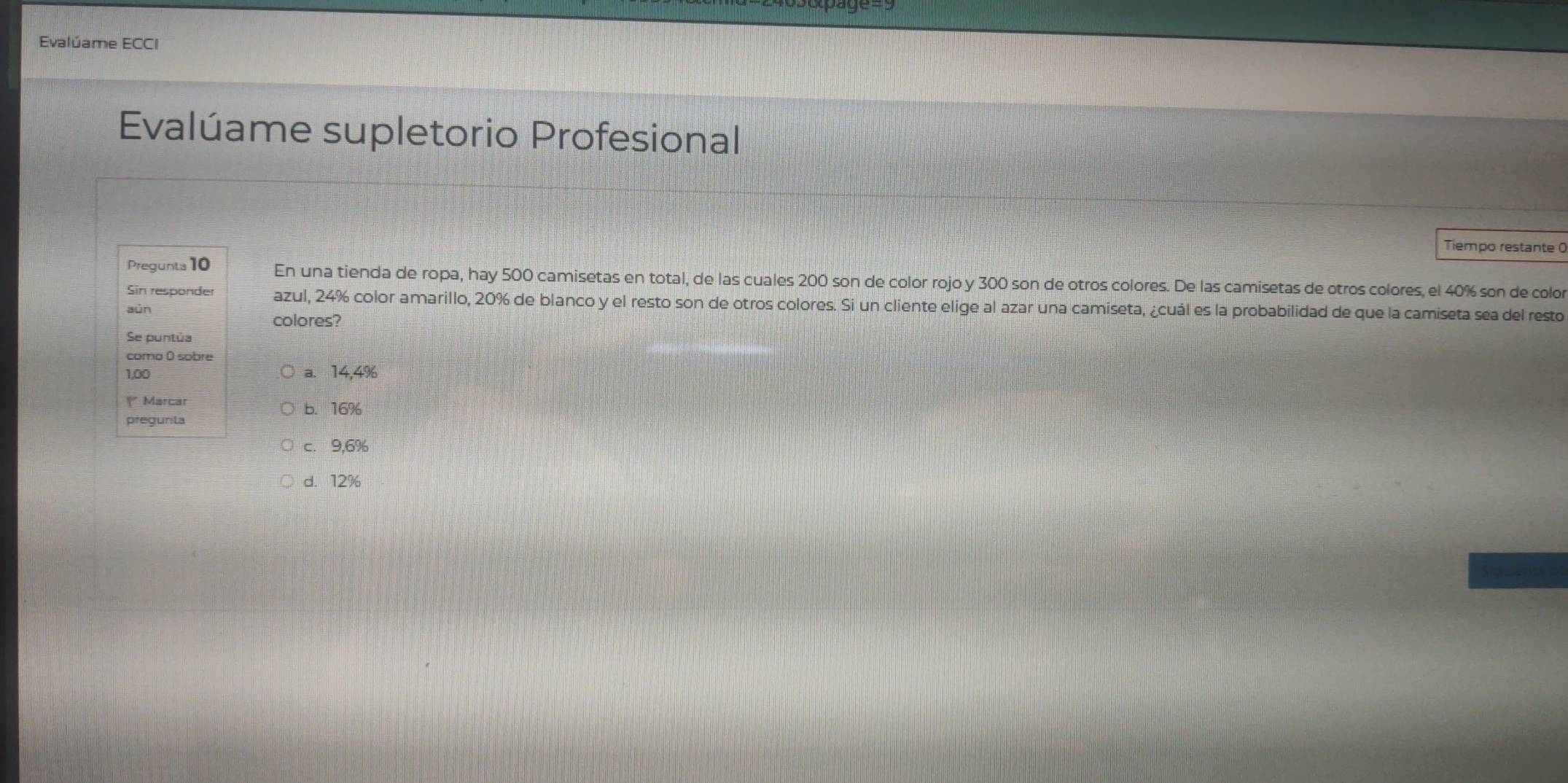 Evalúame ECCI
Evalúame supletorio Profesional
Tiempo restante 0
Pregunta 10 En una tienda de ropa, hay 500 camisetas en total, de las cuales 200 son de color rojo y 300 son de otros colores. De las camisetas de otros colores, el 40% son de color
Sin responder azul, 24% color amarillo, 20% de blanco y el resto son de otros colores. Si un cliente elige al azar una camiseta, ¿cuál es la probabilidad de que la camiseta sea del resto
sùn
colores?
Se puntúa
como 0 sobre
1,00 a. 14,4%
" Marcar b. 16%
pregunta
c. 9,6%
d. 12%