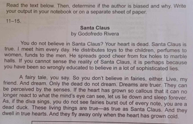 Read the text below. Then, determine if the author is biased and why. Write 
your output in your notebook or on a separate sheet of paper. 
11-15. 
Santa Claus 
by Godofredo Rivera 
You do not believe in Santa Claus? Your heart is dead. Santa Claus is 
true. I meet him every day. He distributes toys to the children, perfumes to 
women, funds to the men. He spreads good cheer from fox holes to marble 
halls. If you cannot sense the reality of Santa Claus, it is perhaps because 
you have been so wrongly educated to believe in a lot of sophisticated lies. 
A fairy tale, you say. So you don't believe in fairies, either. Live, my 
friend. And dream. Only the dead do not dream. Dreams are truer. They can 
be perceived by the senses. If the heart has grown so callous that it can no 
longer react to what the mind's eye can see, let us lie down and sleep forever. 
As, if the diva sings, you do not see fairies burst out of every note, you are a 
dead duck. These living things are true—as true as Santa Claus. And they 
dwell in true hearts. And they fly away only when the heart has grown cold.