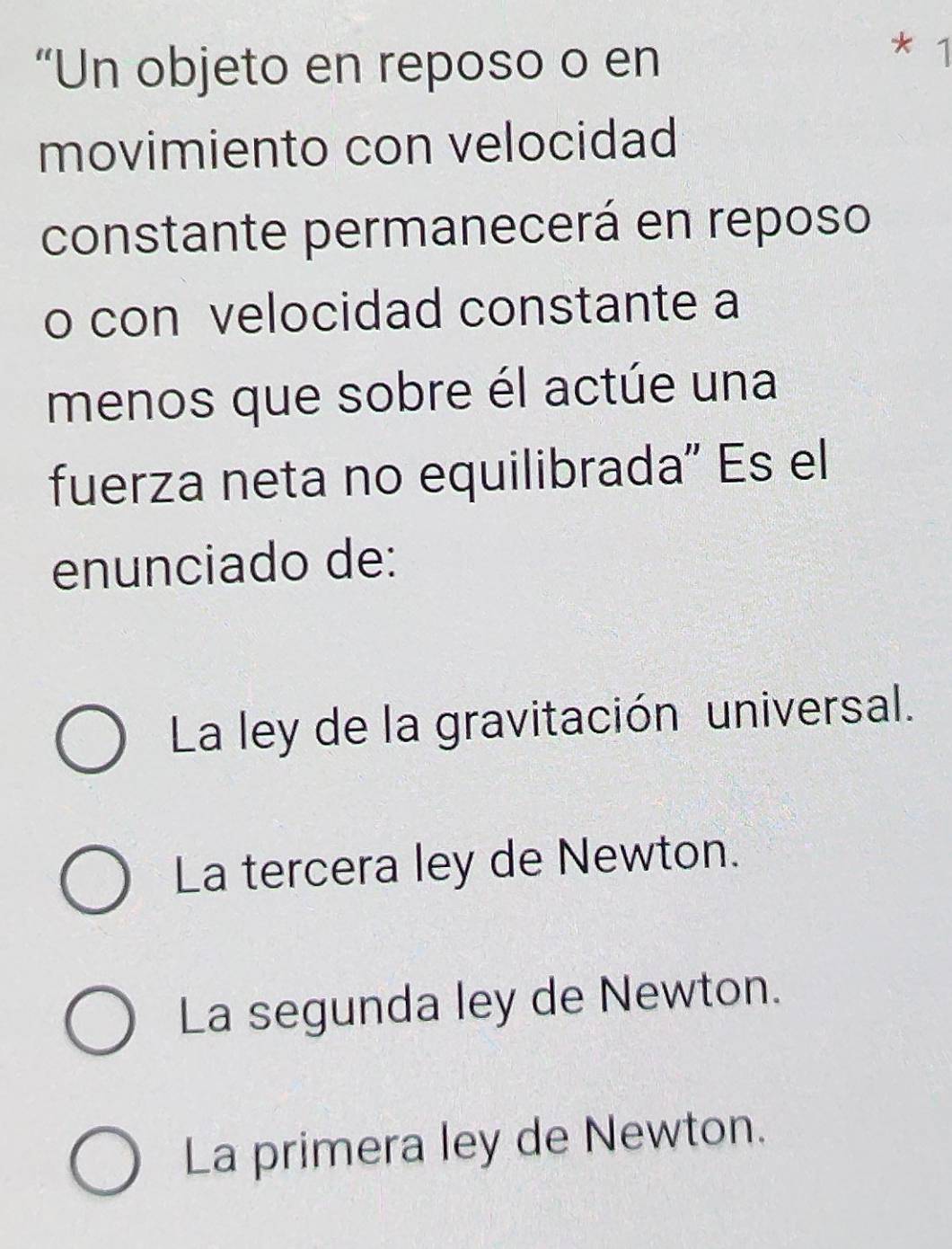 “Un objeto en reposo o en
1
movimiento con velocidad
constante permanecerá en reposo
o con velocidad constante a
menos que sobre él actúe una
fuerza neta no equilibrada" Es el
enunciado de:
La ley de la gravitación universal.
La tercera ley de Newton.
La segunda ley de Newton.
La primera ley de Newton.