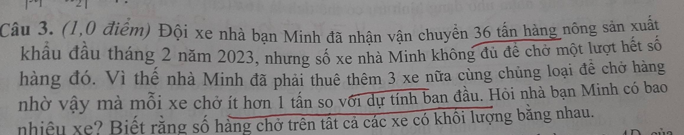 (1,0 điểm) Đội xe nhà bạn Minh đã nhận vận chuyển 36 tấn hàng nông sản xuất 
khẩu đầu tháng 2 năm 2023, nhưng số xe nhà Minh không đủ để chở một lượt hết số 
hàng đó. Vì thế nhà Minh đã phải thuê thêm 3 xe nữa cùng chủng loại để chở hàng 
nhờ vậy mà mỗi xe chở ít hơn 1 tấn so với dự tính ban đầu. Hỏi nhà bạn Minh có bao 
nhiều xe? Biết rằng số hàng chở trên tất cả các xe có khối lượng bằng nhau.