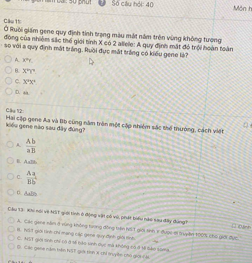 un lầm bài: 5ố phú t Số câu hỏi: 40 Môn h
Câu 11:
Ở Ruồi giấm gene quy định tính trạng màu mắt nằm trên vùng không tương
đồng của nhiễm sắc thể giới tính X có 2 allele: A quy định mắt đỏ trội hoàn toàn
- so với a quy định mắt trắng. Ruồi đực mắt trắng có kiểu gene là?
A. X^aY.
B. X^aY^a.
C. X^aX^a.
D. aa
Câu 12:
Hai cặp gene Aa và Bb cùng năm trên một cặp nhiễm sắc thể thường, cách viết
kiểu gene nào sau đây đúng?
A.  Ab/aB 
B. AaBb.
C.  Aa/Bb^4 
D. AaBb
Câu 13: Khi nói về NST giới tính ở động vật có vú, phát biểu nào sau đây đúng? Đánh
A. Các gene năm ở vùng không tương đồng trên NST giới tỉnh Y được di truyền 100% cho giới đực.
B. NST giới tính chỉ mang các gene quy định giới tính.
C. NST giới tính chỉ có ở tế bào sinh dục mà không có ở tế bào soma.
D. Các gene năm trên NST giới tính X chỉ truyền cho giới cái.