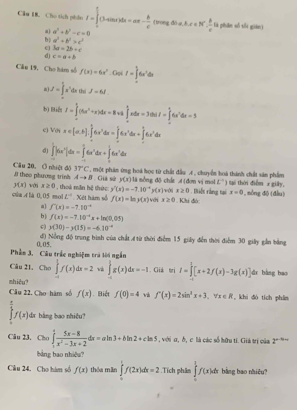 Cho tích phân I=∈tlimits _(π)^(frac π)3(3-sin x)dx=aπ - b/c (vongdba,b,c∈ N^*, b/c 1 lá phân số tổi gián)
a) a^3+b^3-c=0
b) a^2+b^2>c^2
c) 3a=2b+c
d) c=a+b
Câu 19. Cho hàm số f(x)=6x^5. Gọi I=∈tlimits _0^(k6x^5)dx
a) J=∈tlimits _a^(bx^5)dx thi J=6I.
b) Biết I=∈tlimits _0^(6(6x^5)+x)dx=8 ∈tlimits _a^(bxdx=3thi/=∈tlimits _a^66x^5)dx=5
c) Với x∈ [a,b];∈t 6x^5dx=∈t 6x^5dx+∈tlimits 6x^5dx
d) ∈tlimits _(-1)^1|6x^5|dx=∈tlimits _(-1)^06x^5dx+∈tlimits _0^(16x^5)dx
Câu 20. Ở nhiệt độ 37°C , một phản ứng hoá học từ chất đầu A , chuyển hoá thành chất sản phẩm
B theo phương trinh Ato B , Giả sử y(x) là nồng độ chất A (đơn vị mol L^(-1)) tại thời điểm x giây,
y(x) với x≥ 0 , thoả mãn hệ thức: y'(x)=-7.10^(-4)y(x) với x≥ 0. Biết rằng tại x=0 , nồng độ (đầu)
của A là 0, 05 mol L^(-1). Xét hàm số f(x)=ln y(x) với x≥ 0. Khi đó:
a) f'(x)=-7.10^(-4)
b) f(x)=-7.10^(-4)x+ln (0,05)
c) y(30)-y(15)=-6.10^(-4)
d) Nồng độ trung bình của chất  từ thời điểm 15 giây đến thời điểm 30 giây gần bằng
0,05.
Phần 3. Câu trắc nghiệm trã lời ngắn
Câu 21. Cho ∈tlimits _(-1)^2f(x)dx=2 và ∈tlimits _0^(2g(x)dx=-1. Giá trị I=∈tlimits _(-1)^2[x+2f(x)-3g(x)]d x bằng bao
nhiêu?
Câu 22. Cho hàm số f(x) Biết f(0)=4 và f'(x)=2sin ^2)x+3,forall x∈ R , khi đó tích phân
∈tlimits _0^((frac π)4)f(x)dx bằng bao nhiêu?
Câu 23. Cho ∈tlimits _3^(4frac 5x-8)x^2-3x+2dx=aln 3+bln 2+cln 5 , với α, b, c là các số hữu tỉ. Giá trị của 2^(a-3b+c)
bằng bao nhiêu?
Câu 24. Cho hàm số f(x) thỏa mãn ∈tlimits _0^1f(2x)dx=2.Tích phân ∈tlimits _0^2f(x)dx bằng bao nhiêu?