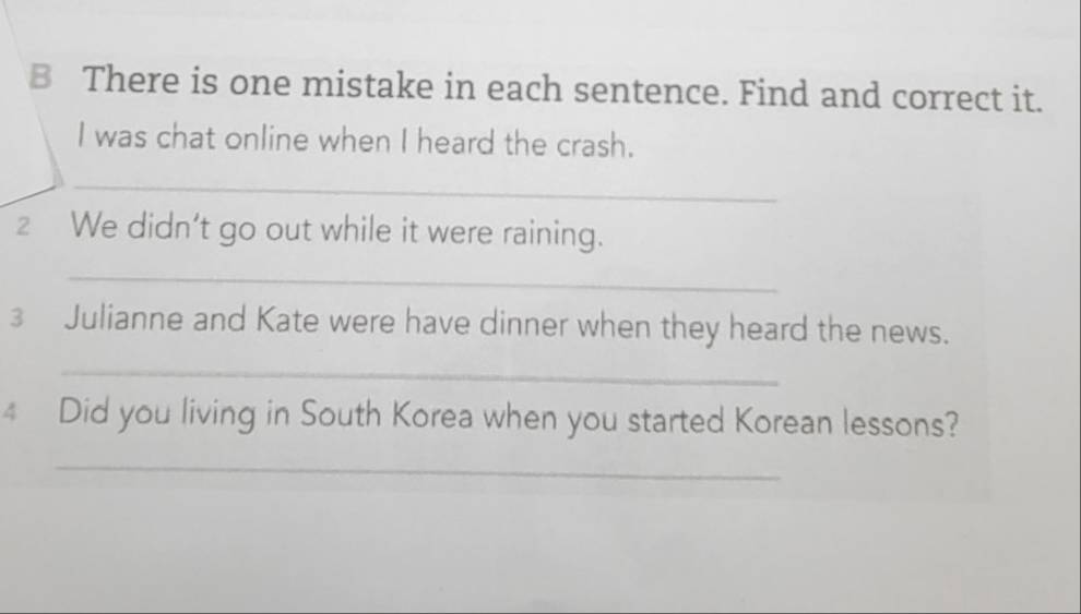 There is one mistake in each sentence. Find and correct it. 
I was chat online when I heard the crash. 
_ 
2 We didn’t go out while it were raining. 
_ 
3 Julianne and Kate were have dinner when they heard the news. 
_ 
4 Did you living in South Korea when you started Korean lessons? 
_