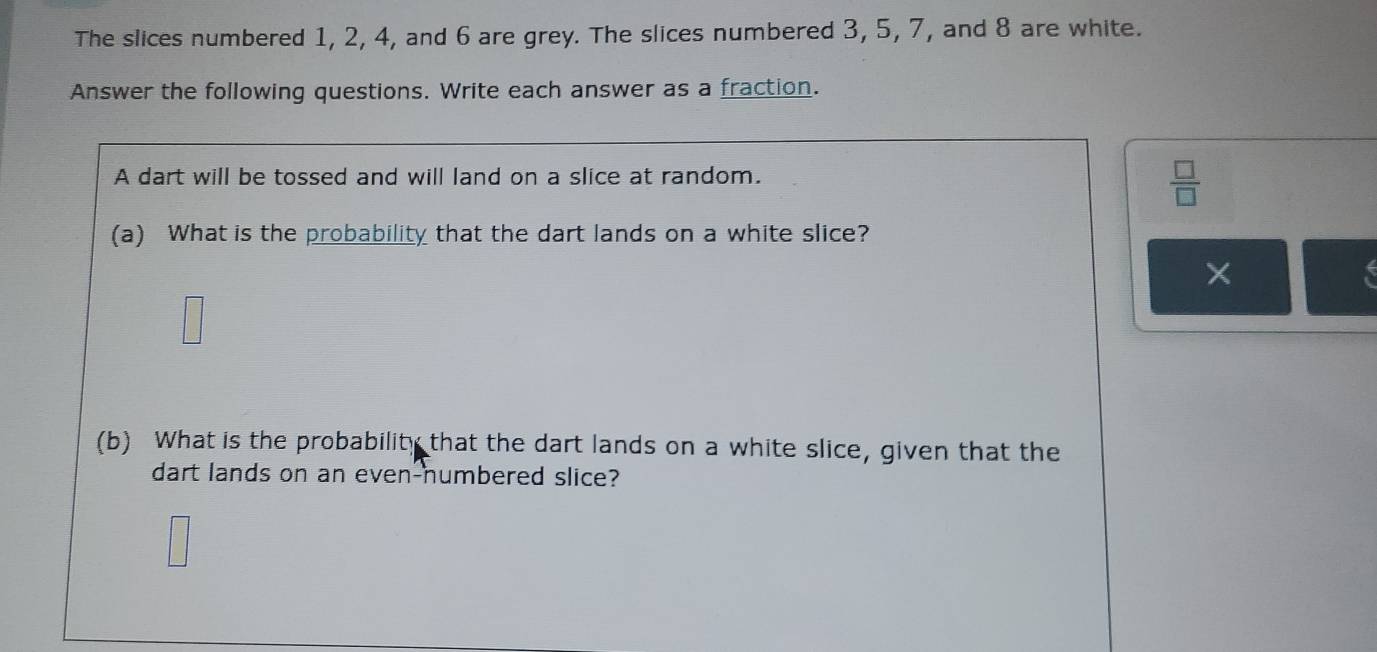 The slices numbered 1, 2, 4, and 6 are grey. The slices numbered 3, 5, 7, and 8 are white. 
Answer the following questions. Write each answer as a fraction. 
A dart will be tossed and will land on a slice at random.
 □ /□  
(a) What is the probability that the dart lands on a white slice? 
□ 
(b) What is the probability that the dart lands on a white slice, given that the 
dart lands on an even-numbered slice?