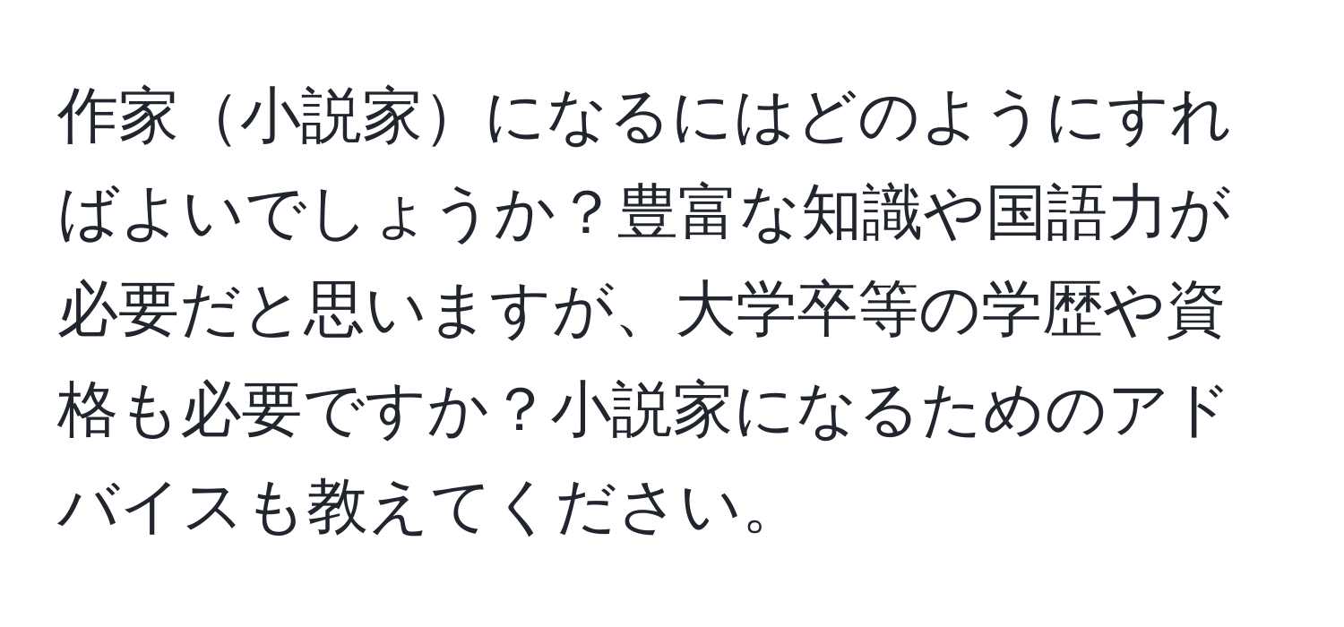 作家小説家になるにはどのようにすればよいでしょうか？豊富な知識や国語力が必要だと思いますが、大学卒等の学歴や資格も必要ですか？小説家になるためのアドバイスも教えてください。