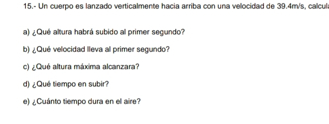 15.- Un cuerpo es lanzado verticalmente hacia arriba con una velocidad de 39.4m/s, calcul: 
a) ¿ Qué altura habrá subido al primer segundo? 
b) ¿Qué velocidad lleva al primer segundo? 
c) ¿Qué altura máxima alcanzara? 
d) ¿Qué tiempo en subir? 
e) ¿Cuánto tiempo dura en el aire?