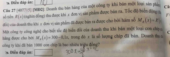 Điền đáp án: 
Câu 27 [407715] [MĐ2]: Doanh thu bán hàng của một công ty khi bán một loại sản phẩm Câ 
số tiền R(x) (nghìn đồng) thu được khi x đơn vị sản phẩm được bán ra. Tốc độ biển động (t 
F 
đổi) của doanh thu khi x đơn vị sản phẩm đã được bán ra được cho bởi hàm số M_R(x)=R'(x
Một công ty công nghệ cho biết tốc độ biến đồi của doanh thu khi bán một loại con chípo 
C 
hãng được cho bởi M_R(x)=300-0,1x , trong đó x là số lượng chíp đã bán. Doanh thu c 
công ty khi đã bán 1000 con chíp là bao nhiêu triệu đồng? 
Điền đáp án: