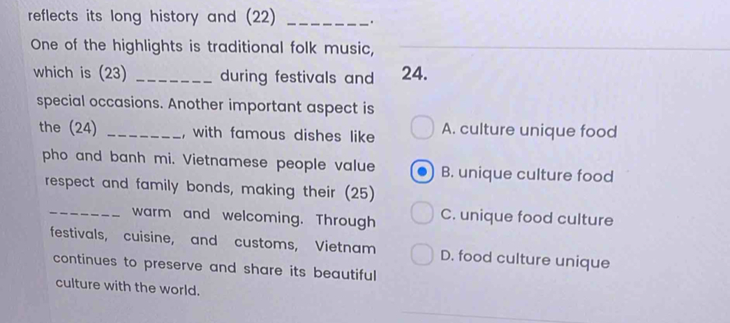 reflects its long history and (22)_
.
One of the highlights is traditional folk music,
which is (23) _during festivals and 24.
special occasions. Another important aspect is
the (24) _, with famous dishes like A. culture unique food
pho and banh mi. Vietnamese people value B. unique culture food
respect and family bonds, making their (25)
_warm and welcoming. Through C. unique food culture
festivals, cuisine, and customs, Vietnam D. food culture unique
continues to preserve and share its beautiful 
culture with the world.