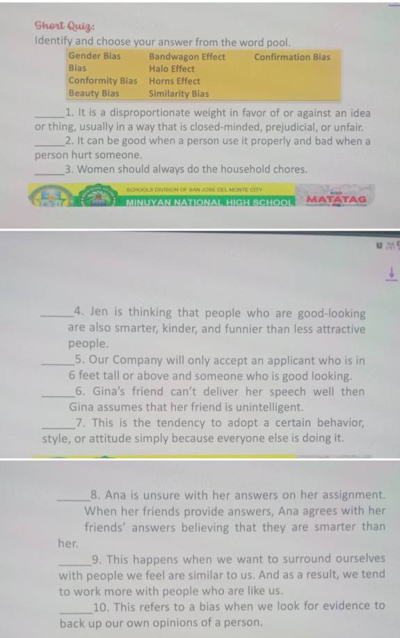 Short Quiz:
Identify and choose your answer from the word pool.
Gender Bias Bandwagon Effect Confirmation Bias
Bias Halo Effect
Conformity Bias Horns Effect
Beauty Bias Similarity Bias
_1. It is a disproportionate weight in favor of or against an idea
or thing, usually in a way that is closed-minded, prejudicial, or unfair.
_2. It can be good when a person use it properly and bad when a
person hurt someone.
_3. Women should always do the household chores.
SCHOOLS DIVISION OF SAN JOSE DEL MONTE CITY
MINUYAN NATIONAL HIGH SCHOOL MATATAG

_
_4. Jen is thinking that people who are good-looking
are also smarter, kinder, and funnier than less attractive
people.
_5. Our Company will only accept an applicant who is in
6 feet tall or above and someone who is good looking.
_6. Gina's friend can't deliver her speech well then
Gina assumes that her friend is unintelligent.
_7. This is the tendency to adopt a certain behavior,
style, or attitude simply because everyone else is doing it.
_8. Ana is unsure with her answers on her assignment.
When her friends provide answers, Ana agrees with her
friends' answers believing that they are smarter than
her.
_9. This happens when we want to surround ourselves
with people we feel are similar to us. And as a result, we tend
to work more with people who are like us.
_10. This refers to a bias when we look for evidence to
back up our own opinions of a person.