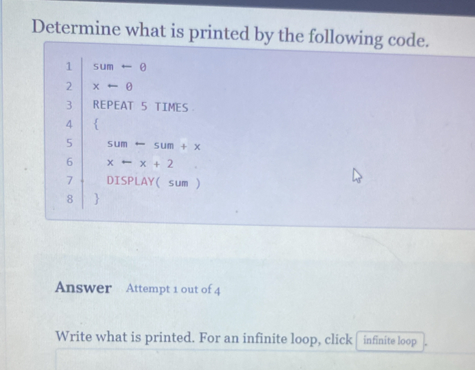 Determine what is printed by the following code. 
1 Sum -e
2 xarrow θ
3 REPEAT 5 TIMES 
4  
5 sum sum+x
6 x -x+2
7 DISPLAY(sum ) 
8  
Answer Attempt 1 out of 4 
Write what is printed. For an infinite loop, click infinite loop