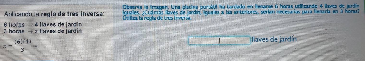 Observa la imagen. Una piscina portátil ha tardado en Ilenarse 6 horas utilizando 4 llaves de jardín 
Aplicando la regla de tres inversa: iguales. ¿Cuántas llaves de jardín, iguales a las anteriores, serían necesarias para llenarla en 3 horas? 
Utiliza la regla de tres inversa.
6 holas → 4 llaves de jardín
3 horas → x llaves de jardín
x= (6)(4)/3 =
llaves de jardín