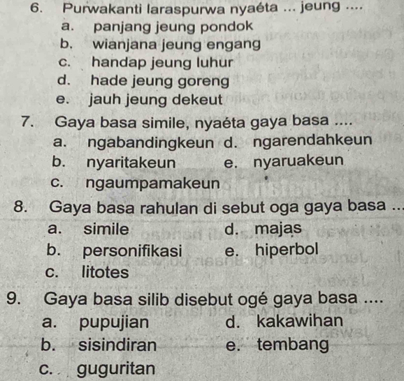 Purwakanti laraspurwa nyaéta ... jeung ....
a. panjang jeung pondok
b. wianjana jeung engang
c. handap jeung luhur
d. hade jeung goreng
e. jauh jeung dekeut
7. Gaya basa simile, nyaéta gaya basa ....
a. ngabandingkeun d. ngarendahkeun
b. nyaritakeun e. nyaruakeun
c. ngaumpamakeun
8. Gaya basa rahulan di sebut oga gaya basa ..
a. simile d. majas
b. personifikasi e. hiperbol
c. litotes
9. Gaya basa silib disebut ogé gaya basa ....
a. pupujian d. kakawihan
b. sisindiran e. tembang
c. guguritan