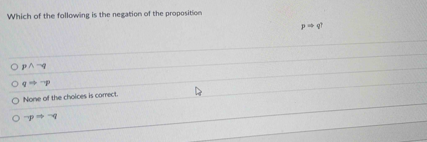 Which of the following is the negation of the proposition
pRightarrow q
pwedge neg q
qRightarrow neg p
None of the choices is correct.
neg pRightarrow neg q