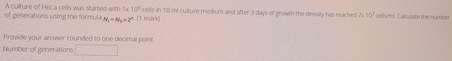 A culture of HeLa cells was started with 1* 10^6 cells in 10 ml culture medium and after 3 days of growth the density has reached 7* 10^7 cells/ml. Calculate the number 
of generations using the formula N_t=N_0* 2^n. (1 mark) 
Provide your answer rounded to one decimal point. 
Number of generations