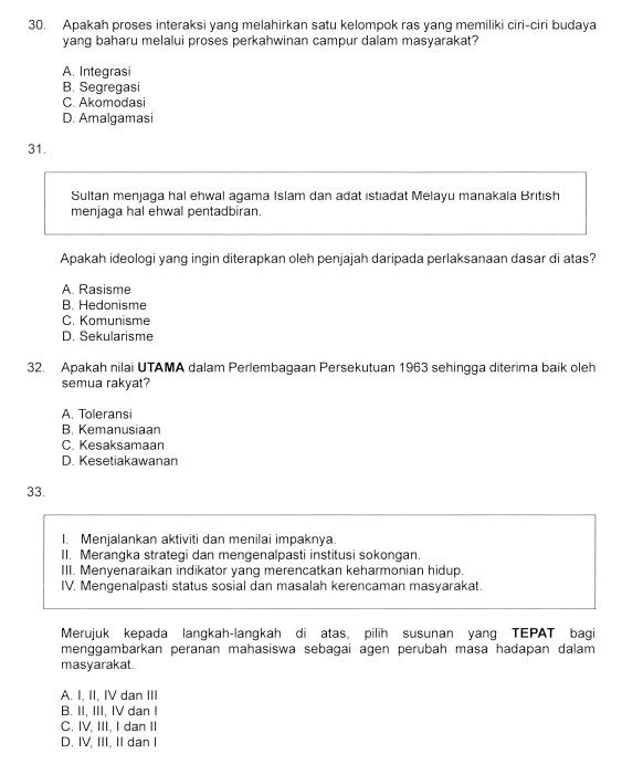 Apakah proses interaksi yang melahirkan satu kelompok ras yang memiliki ciri-ciri budaya
yang baharu melalui proses perkahwinan campur dalam masyarakat?
A. Integrasi
B. Segregasi
C. Akomodasi
D. Amalgamasi
31.
Sultan menjaga hal ehwal agama Islam dan adat istiadat Melayu manakala British
menjaga hal ehwal pentadbiran.
Apakah ideologi yang ingin diterapkan oleh penjajah daripada perlaksanaan dasar di atas?
A. Rasisme
B. Hedonisme
C. Komunisme
D. Sekularisme
32. Apakah nilai UTAMA dalam Perlembagaan Persekutuan 1963 sehingga diterima baik oleh
semua rakyat?
A. Toleransi
B. Kemanusiaan
C. Kesaksamaan
D. Kesetiakawanan
33.
I. Menjalankan aktiviti dan menilai impaknya
II. Merangka strategi dan mengenalpasti institusi sokongan.
III. Menyenaraikan indikator yang merencatkan keharmonian hidup.
IV. Mengenalpasti status sosial dan masalah kerencaman masyarakat.
Merujuk kepada langkah-langkah di atas, pilih susunan yang TEPAT bagi
menggambarkan peranan mahasiswa sebagai agen perubah masa hadapan dalam
masyarakat.
A. I, II, IV dan III
B. II, III, IV dan I
C. IV, III, I dan II
D. IV, III, II dan I