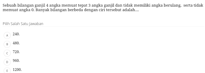 Sebuah bilangan ganjil 4 angka memuat tepat 3 angka ganjil dan tidak memiliki angka berulang, serta tidak
memuat angka 0. Banyak bilangan berbeda dengan ciri tersebut adalah....
Pilih Salah Satu Jawaban
A 240.
B 480.
C 720.
D 960.
E 1200.