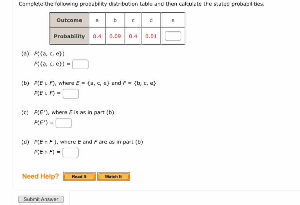 Complete the following probability distribution table and then calculate the stated probabilities. 
(a) P( a,c,e )
P( a,c,e )=□
(b) P(E∪ F) , where E= a,c,e and F= b,c,e
P(E∪ F)=□
(c) P(E') , where E is as in part (b)
P(E')=□
(d) P(E∩ F) , where E and F are as in part (b)
P(E∩ F)=□
Need Heip? Read It Watch It 
Submit Answer