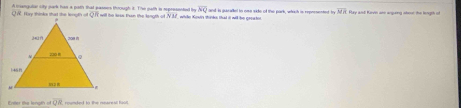 A trianguliar city park has a path that passes through it. The path is represented by overline NQ and is parallel to one side of the park, which is represented by overline MR Ray and Kovis are arguing about the length of
NM , while Kevin thinks tha it will be greater. 
Enter the langth of overline QR rounded to the nearest foot.