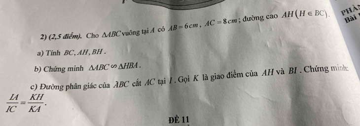 phải 
2) (2,5 điểm). Cho △ ABC u ông taiA có AB=6cm, AC=8cm; đường cao AH(H∈ BC). Bài 
a) Tính BC, AH , BH. 
b) Chứng minh △ ABC∽ △ HBA. 
c) Đường phân giác của ABC cắt AC tại I . Gọi K là giao điểm của AH và BI . Chứng minh:
 LA/IC = KH/KA . 
ĐÈ 11