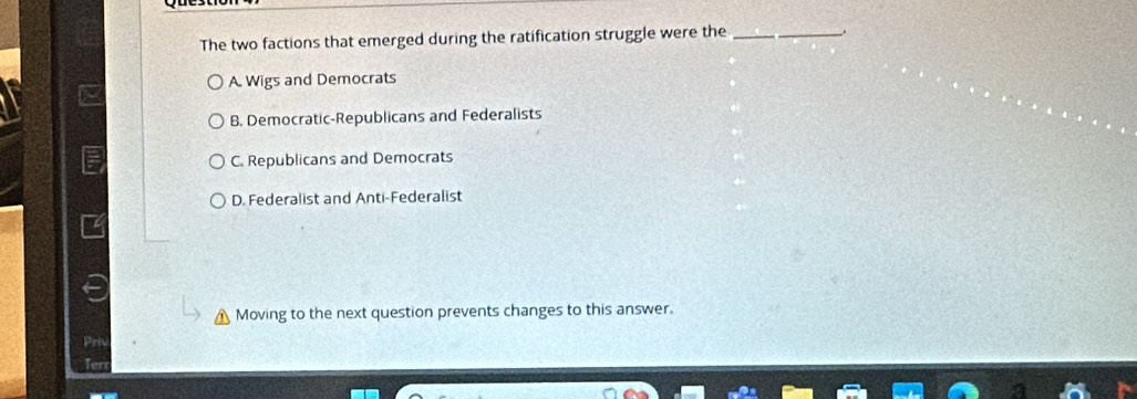 The two factions that emerged during the ratification struggle were the_
A. Wigs and Democrats
B. Democratic-Republicans and Federalists
C. Republicans and Democrats
D. Federalist and Anti-Federalist
Moving to the next question prevents changes to this answer.